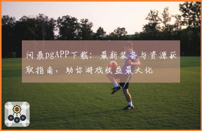 问鼎pgAPP下载：最新装备与资源获取指南，助你游戏收益最大化