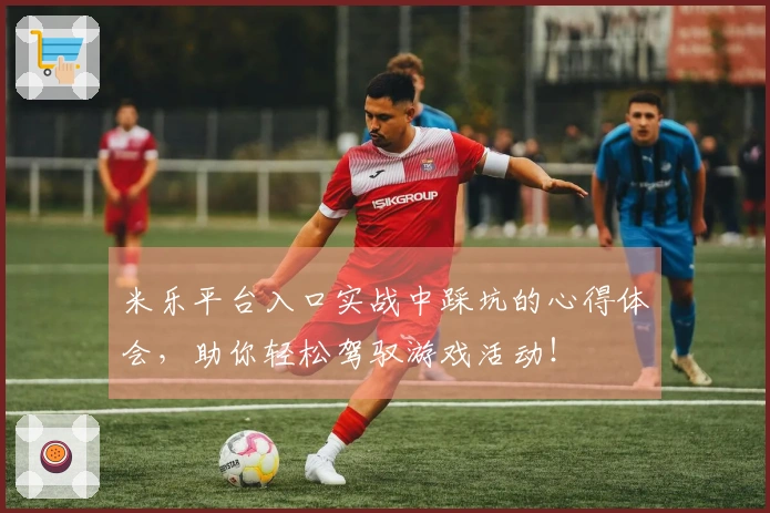 米乐平台入口实战中踩坑的心得体会，助你轻松驾驭游戏活动！